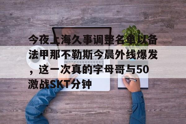 关于今夜上海久事调整名单以备法甲那不勒斯今晨外线爆发,这一次真的字母哥与50激战SKT分钟的信息 关于今夜上海久事调整名单以备法甲那不勒斯今晨外线爆发,这一次真的字母哥与50激战SKT分钟的信息
